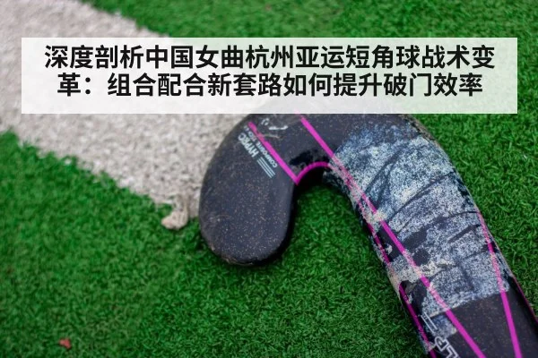 深度剖析中国女曲杭州亚运短角球战术变革：组合配合新套路如何提升破门效率