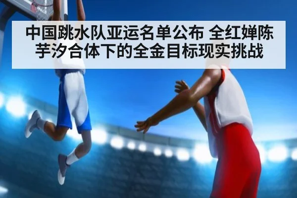 中国跳水队亚运名单公布 全红婵陈芋汐合体下的全金目标现实挑战